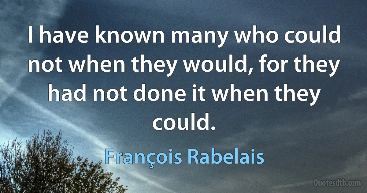 I have known many who could not when they would, for they had not done it when they could. (François Rabelais)