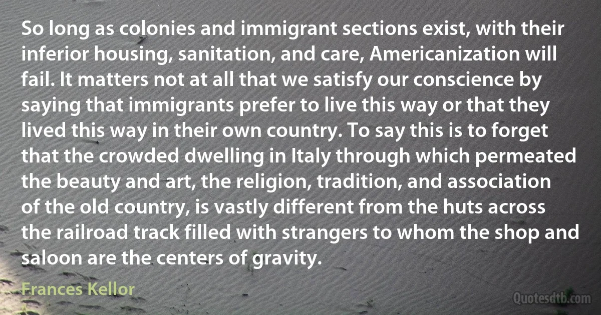 So long as colonies and immigrant sections exist, with their inferior housing, sanitation, and care, Americanization will fail. It matters not at all that we satisfy our conscience by saying that immigrants prefer to live this way or that they lived this way in their own country. To say this is to forget that the crowded dwelling in Italy through which permeated the beauty and art, the religion, tradition, and association of the old country, is vastly different from the huts across the railroad track filled with strangers to whom the shop and saloon are the centers of gravity. (Frances Kellor)