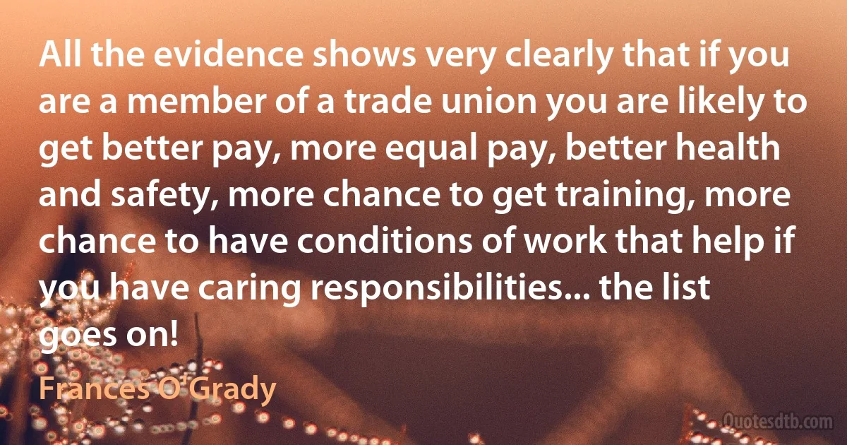 All the evidence shows very clearly that if you are a member of a trade union you are likely to get better pay, more equal pay, better health and safety, more chance to get training, more chance to have conditions of work that help if you have caring responsibilities... the list goes on! (Frances O'Grady)