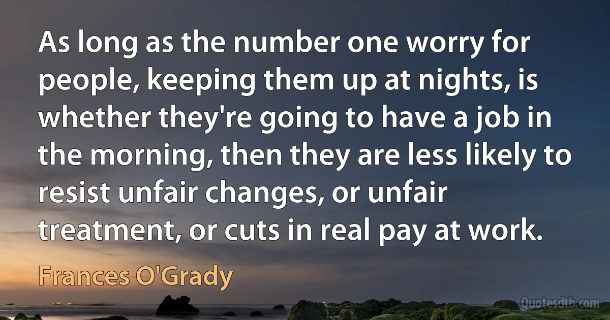 As long as the number one worry for people, keeping them up at nights, is whether they're going to have a job in the morning, then they are less likely to resist unfair changes, or unfair treatment, or cuts in real pay at work. (Frances O'Grady)