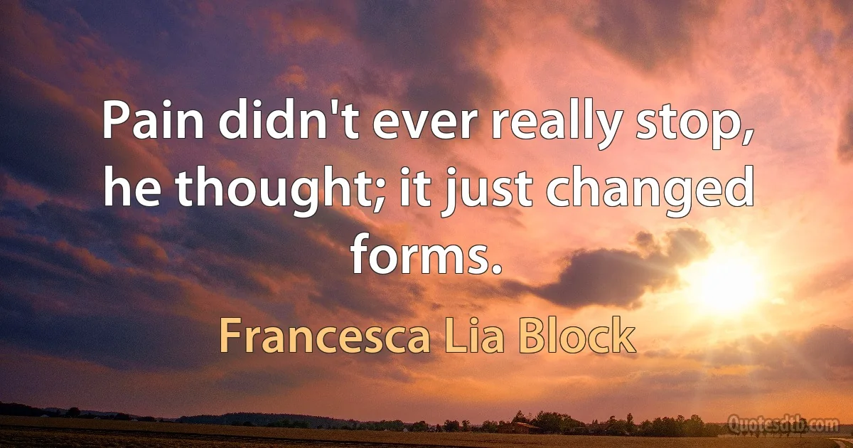 Pain didn't ever really stop, he thought; it just changed forms. (Francesca Lia Block)