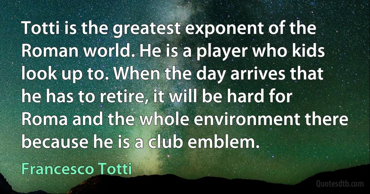 Totti is the greatest exponent of the Roman world. He is a player who kids look up to. When the day arrives that he has to retire, it will be hard for Roma and the whole environment there because he is a club emblem. (Francesco Totti)