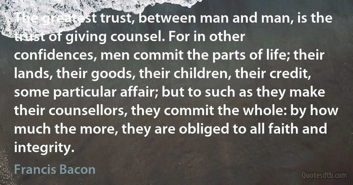 The greatest trust, between man and man, is the trust of giving counsel. For in other confidences, men commit the parts of life; their lands, their goods, their children, their credit, some particular affair; but to such as they make their counsellors, they commit the whole: by how much the more, they are obliged to all faith and integrity. (Francis Bacon)