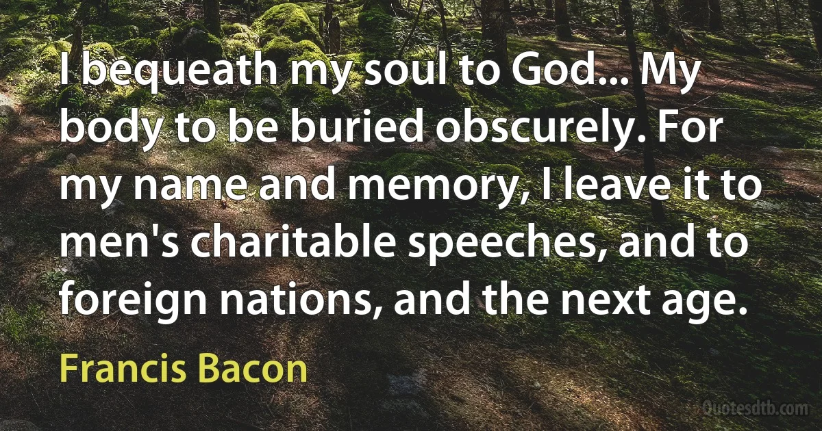 I bequeath my soul to God... My body to be buried obscurely. For my name and memory, I leave it to men's charitable speeches, and to foreign nations, and the next age. (Francis Bacon)