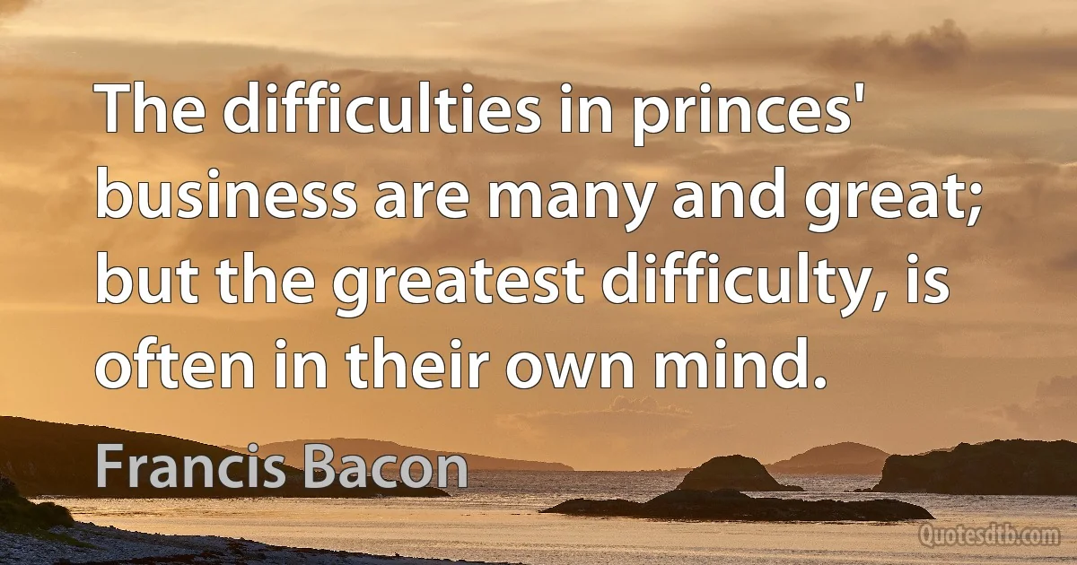 The difficulties in princes' business are many and great; but the greatest difficulty, is often in their own mind. (Francis Bacon)