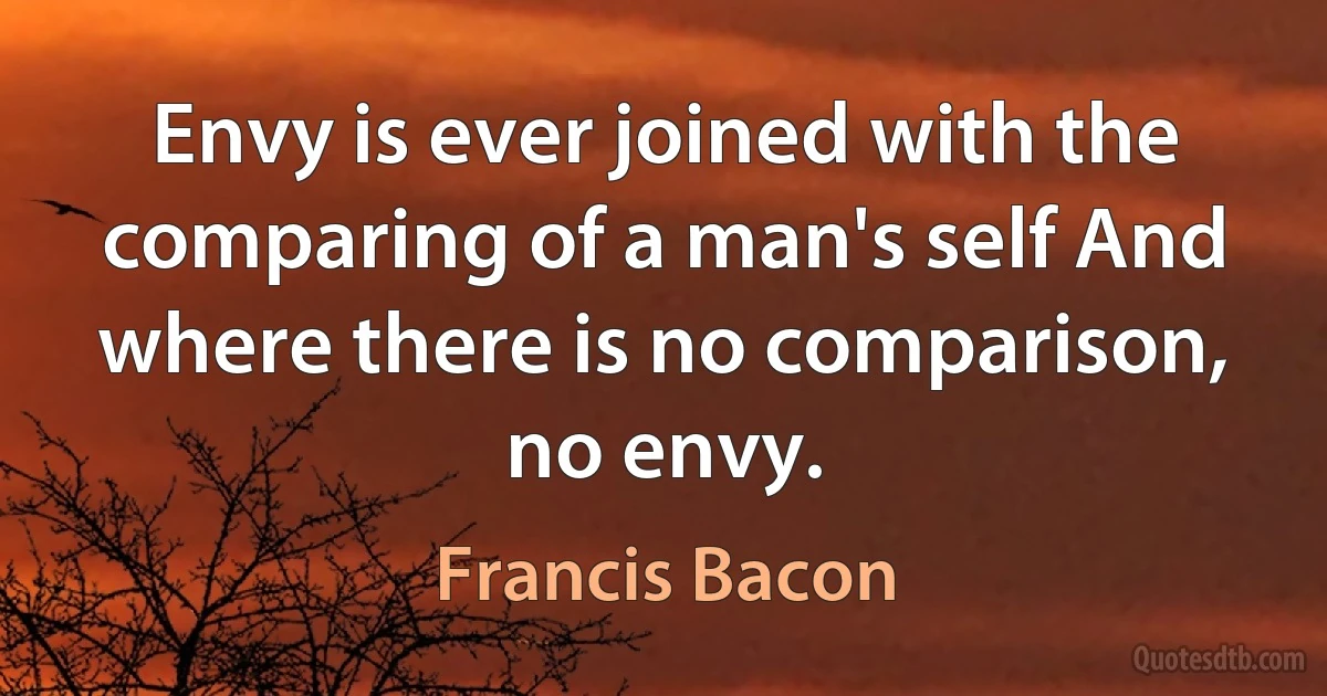 Envy is ever joined with the comparing of a man's self And where there is no comparison, no envy. (Francis Bacon)