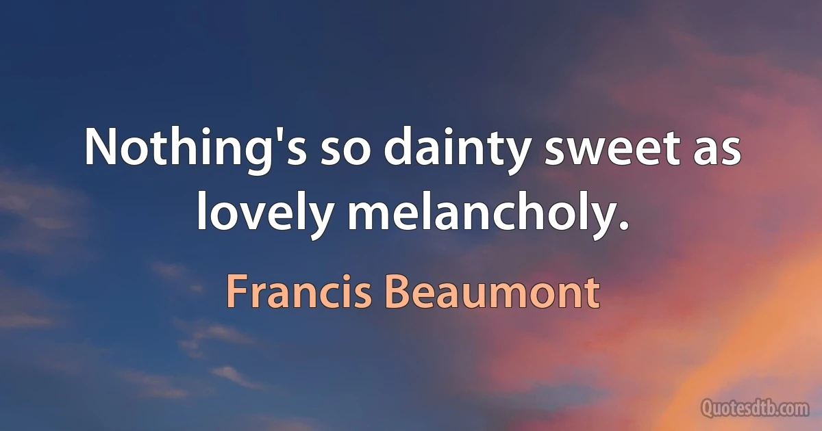 Nothing's so dainty sweet as lovely melancholy. (Francis Beaumont)