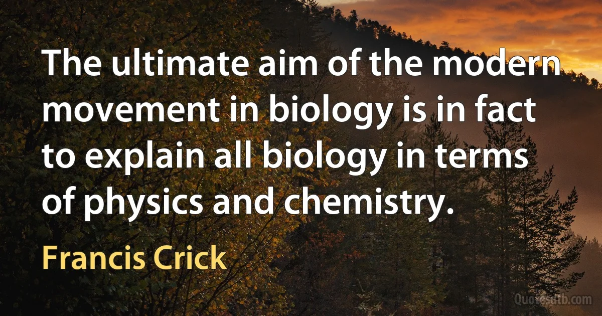 The ultimate aim of the modern movement in biology is in fact to explain all biology in terms of physics and chemistry. (Francis Crick)