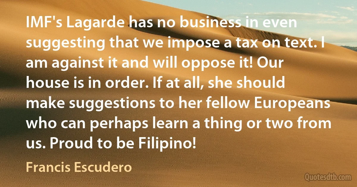 IMF's Lagarde has no business in even suggesting that we impose a tax on text. I am against it and will oppose it! Our house is in order. If at all, she should make suggestions to her fellow Europeans who can perhaps learn a thing or two from us. Proud to be Filipino! (Francis Escudero)