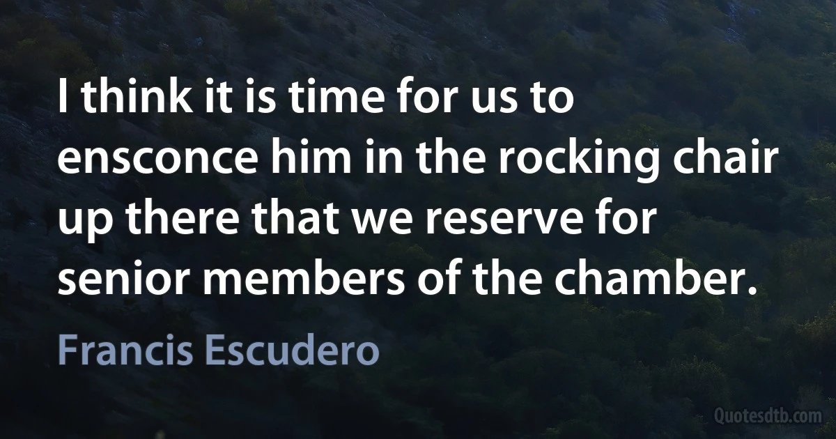 I think it is time for us to ensconce him in the rocking chair up there that we reserve for senior members of the chamber. (Francis Escudero)