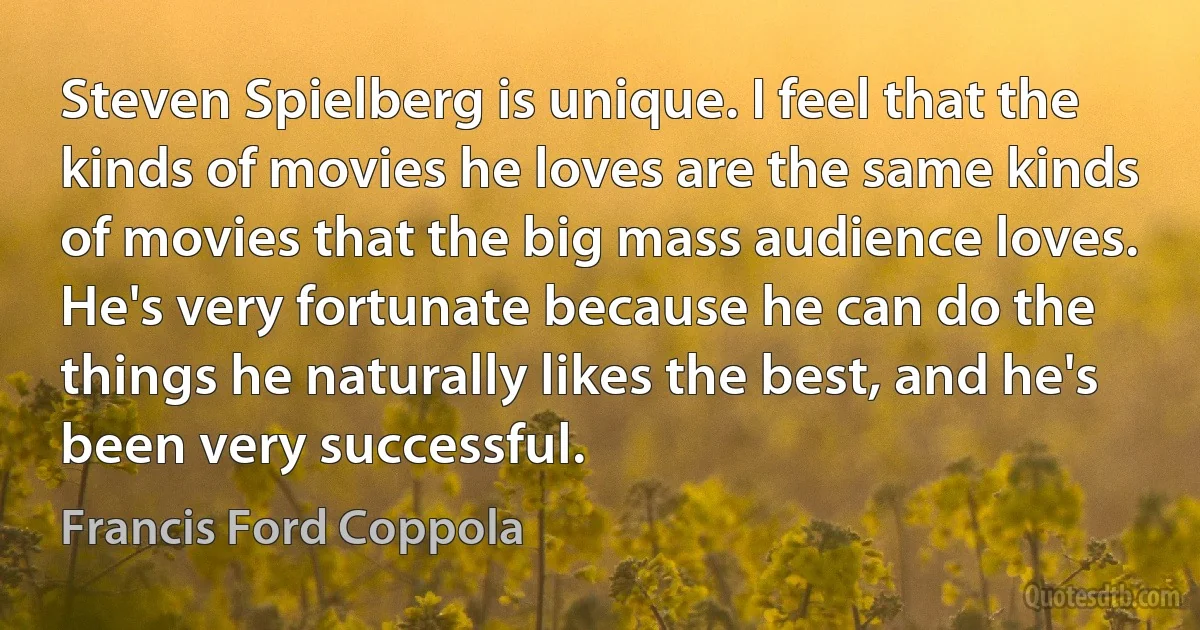 Steven Spielberg is unique. I feel that the kinds of movies he loves are the same kinds of movies that the big mass audience loves. He's very fortunate because he can do the things he naturally likes the best, and he's been very successful. (Francis Ford Coppola)