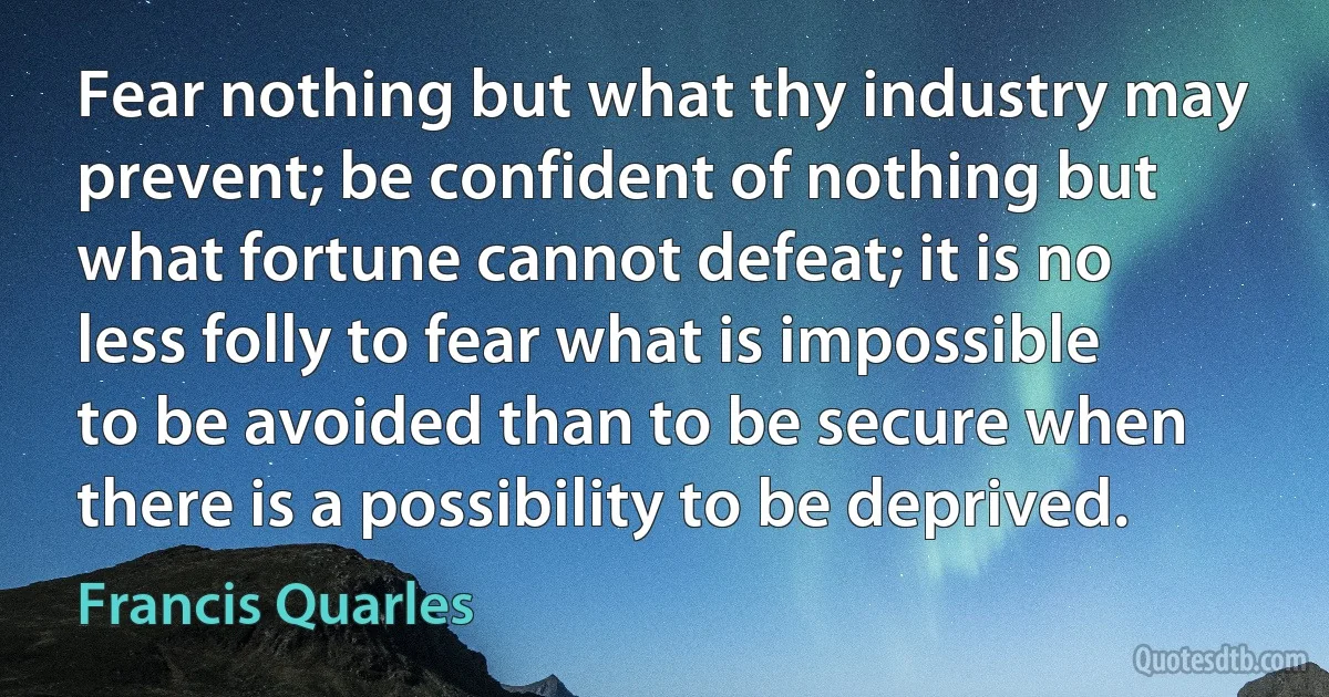 Fear nothing but what thy industry may prevent; be confident of nothing but what fortune cannot defeat; it is no less folly to fear what is impossible to be avoided than to be secure when there is a possibility to be deprived. (Francis Quarles)