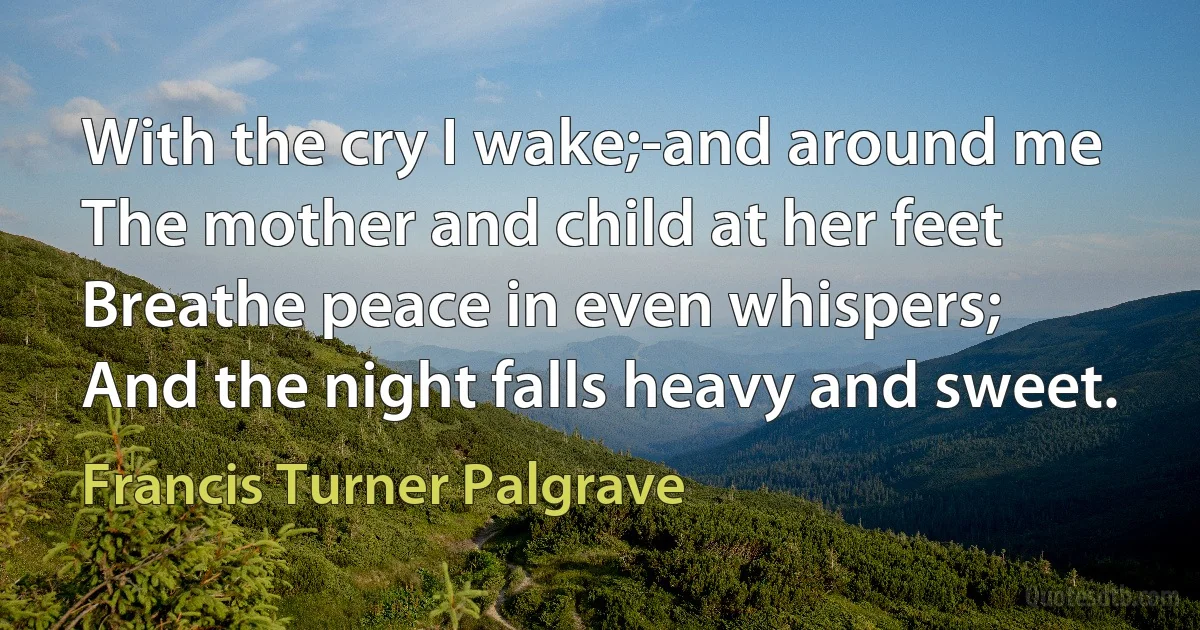 With the cry I wake;-and around me
The mother and child at her feet
Breathe peace in even whispers;
And the night falls heavy and sweet. (Francis Turner Palgrave)