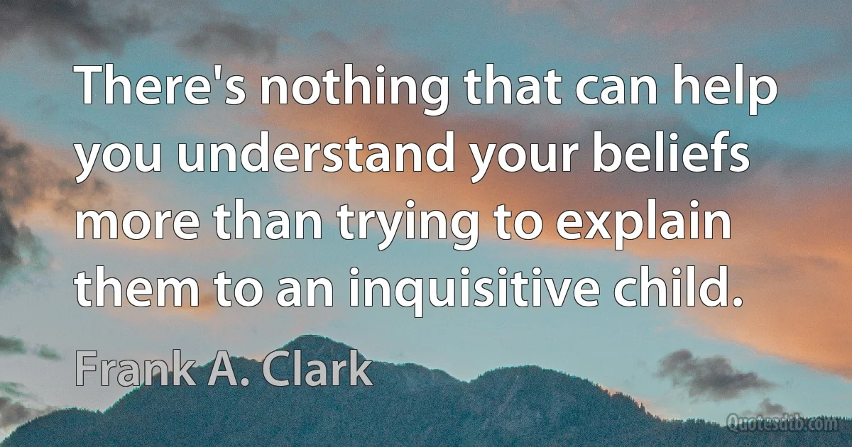 There's nothing that can help you understand your beliefs more than trying to explain them to an inquisitive child. (Frank A. Clark)