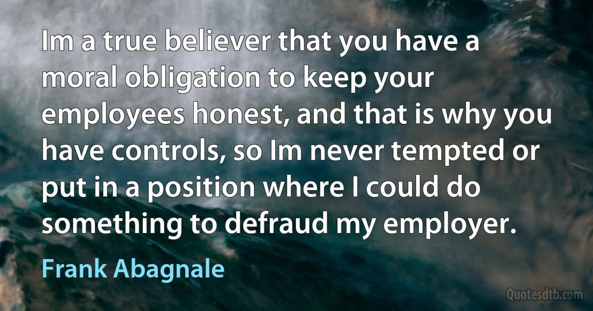 Im a true believer that you have a moral obligation to keep your employees honest, and that is why you have controls, so Im never tempted or put in a position where I could do something to defraud my employer. (Frank Abagnale)