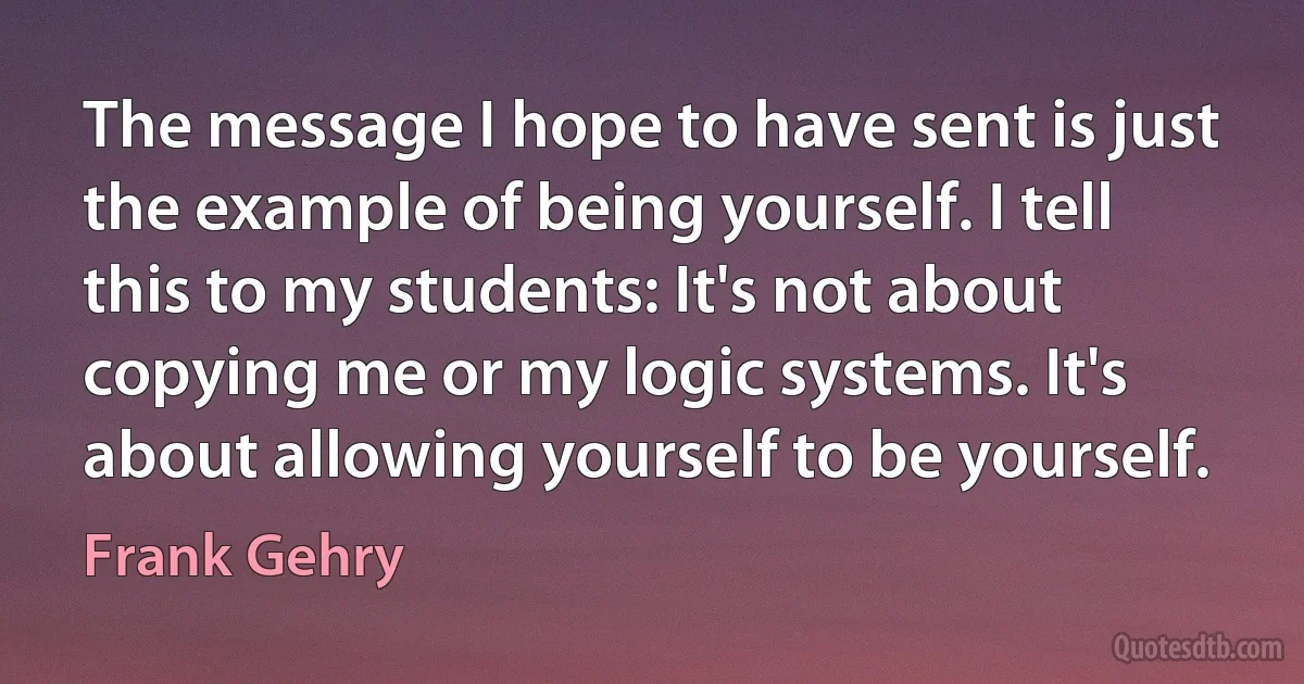 The message I hope to have sent is just the example of being yourself. I tell this to my students: It's not about copying me or my logic systems. It's about allowing yourself to be yourself. (Frank Gehry)