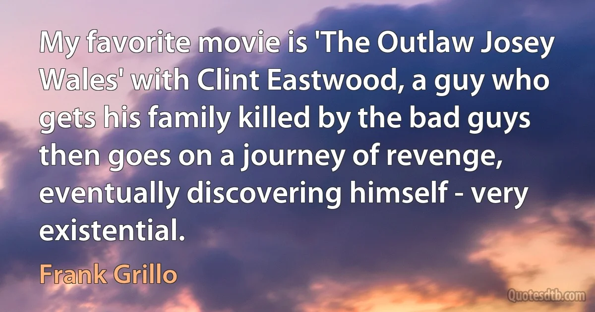 My favorite movie is 'The Outlaw Josey Wales' with Clint Eastwood, a guy who gets his family killed by the bad guys then goes on a journey of revenge, eventually discovering himself - very existential. (Frank Grillo)