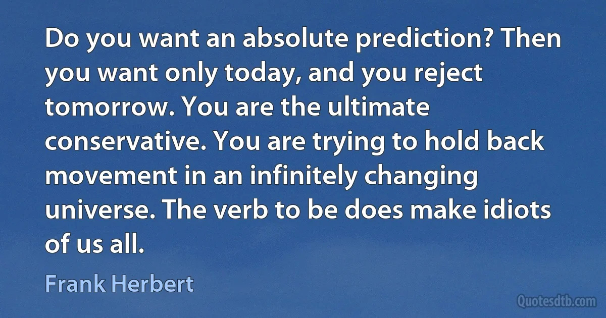 Do you want an absolute prediction? Then you want only today, and you reject tomorrow. You are the ultimate conservative. You are trying to hold back movement in an infinitely changing universe. The verb to be does make idiots of us all. (Frank Herbert)