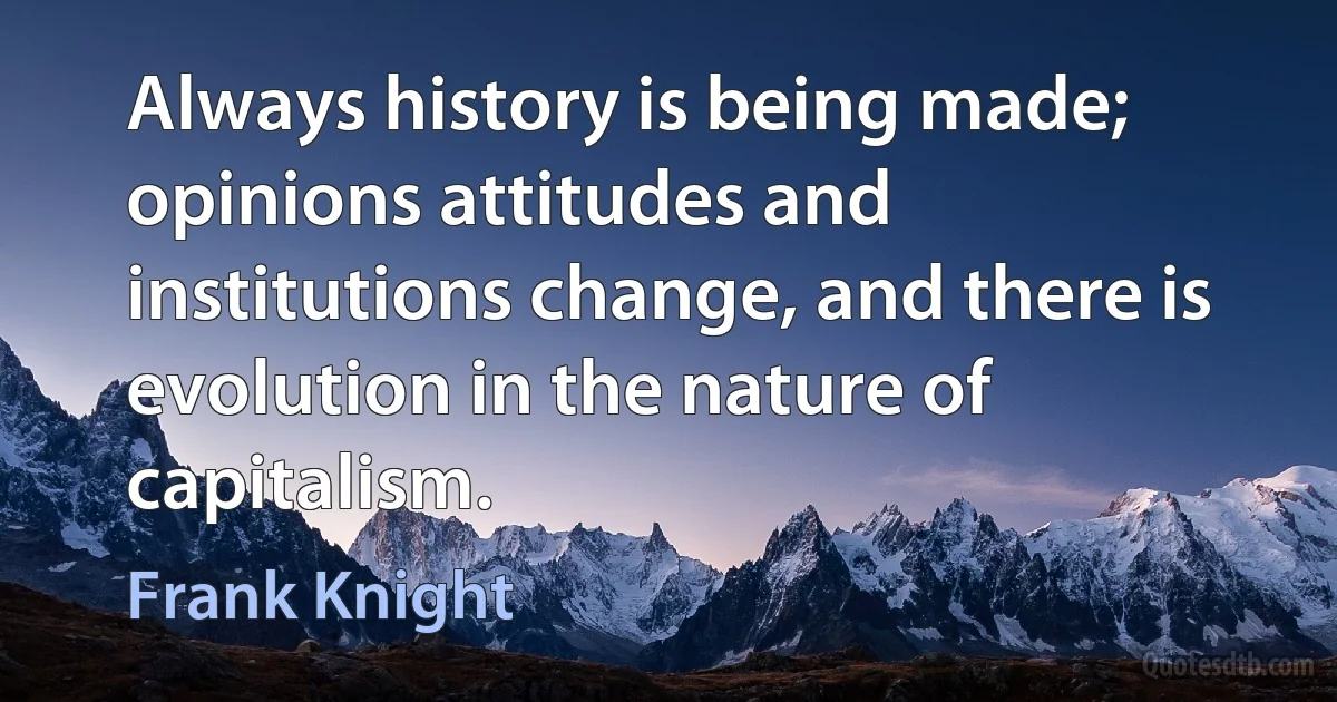 Always history is being made; opinions attitudes and institutions change, and there is evolution in the nature of capitalism. (Frank Knight)