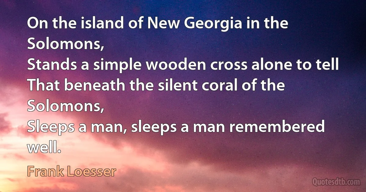 On the island of New Georgia in the Solomons,
Stands a simple wooden cross alone to tell
That beneath the silent coral of the Solomons,
Sleeps a man, sleeps a man remembered well. (Frank Loesser)