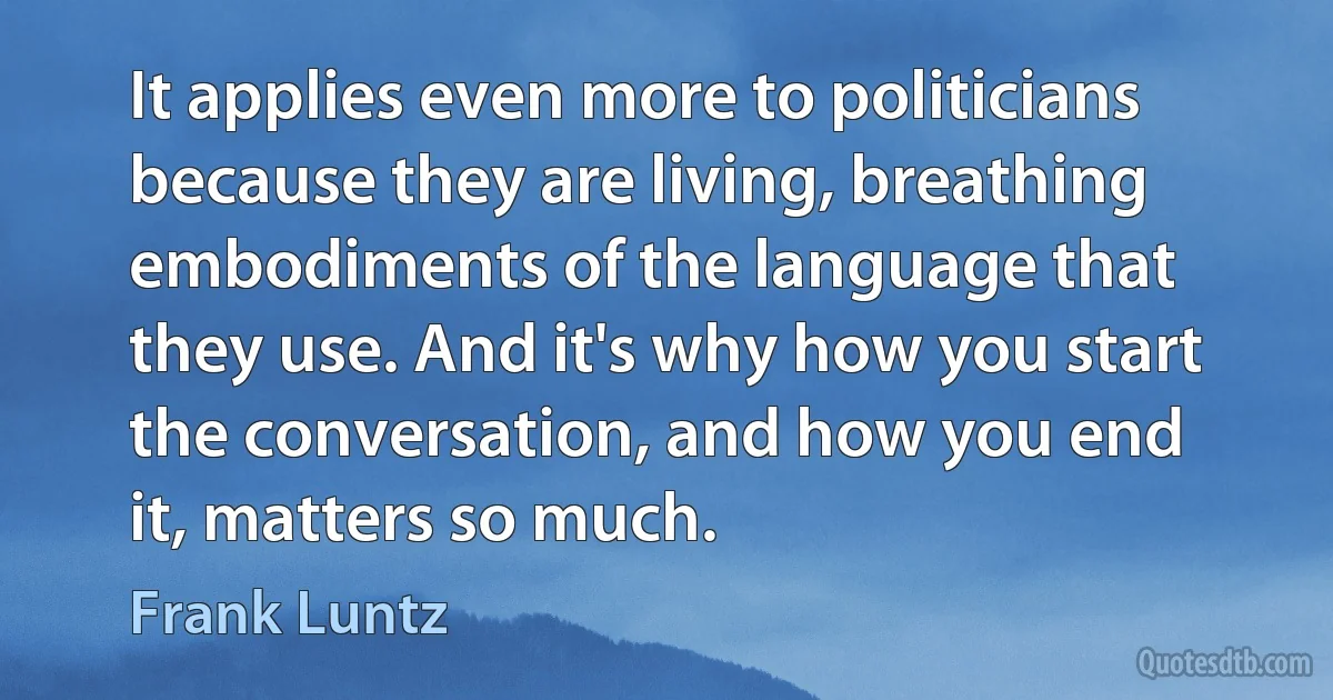 It applies even more to politicians because they are living, breathing embodiments of the language that they use. And it's why how you start the conversation, and how you end it, matters so much. (Frank Luntz)