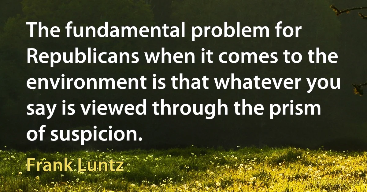 The fundamental problem for Republicans when it comes to the environment is that whatever you say is viewed through the prism of suspicion. (Frank Luntz)