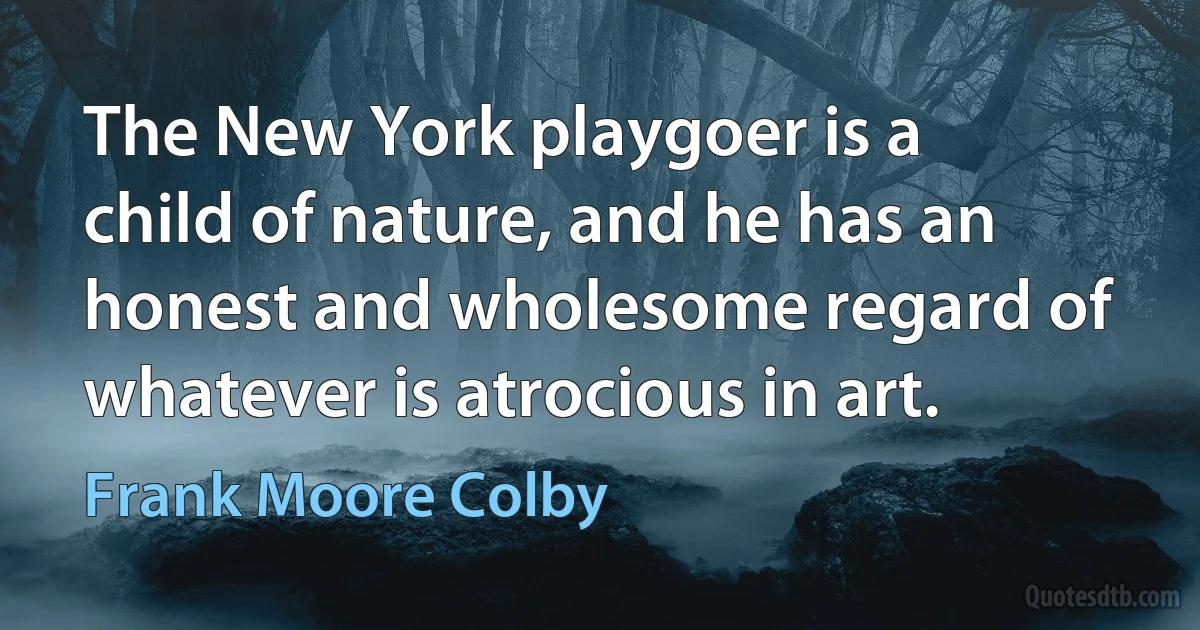 The New York playgoer is a child of nature, and he has an honest and wholesome regard of whatever is atrocious in art. (Frank Moore Colby)