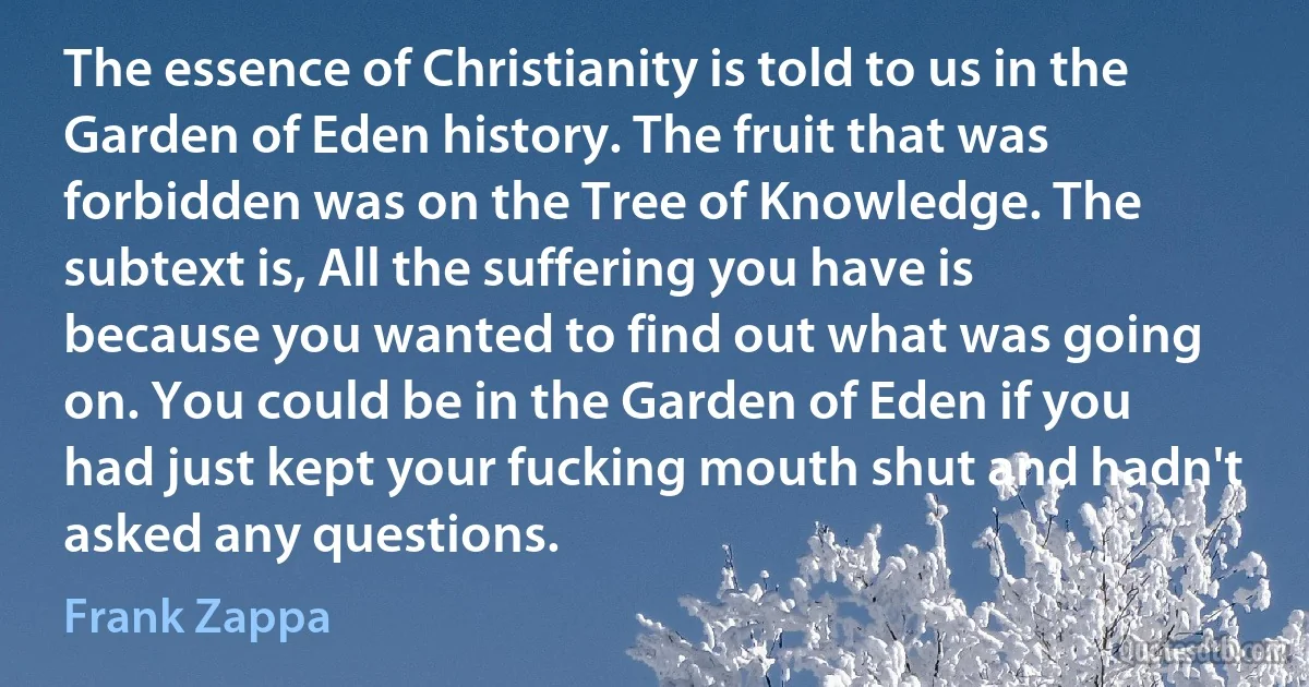 The essence of Christianity is told to us in the Garden of Eden history. The fruit that was forbidden was on the Tree of Knowledge. The subtext is, All the suffering you have is because you wanted to find out what was going on. You could be in the Garden of Eden if you had just kept your fucking mouth shut and hadn't asked any questions. (Frank Zappa)