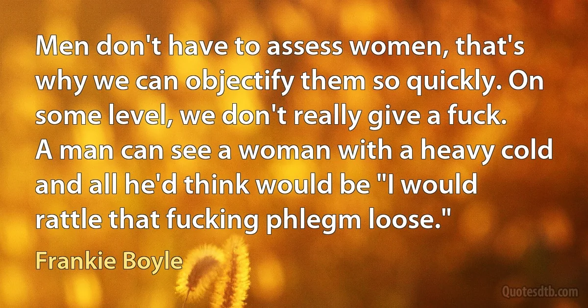 Men don't have to assess women, that's why we can objectify them so quickly. On some level, we don't really give a fuck. A man can see a woman with a heavy cold and all he'd think would be "I would rattle that fucking phlegm loose." (Frankie Boyle)