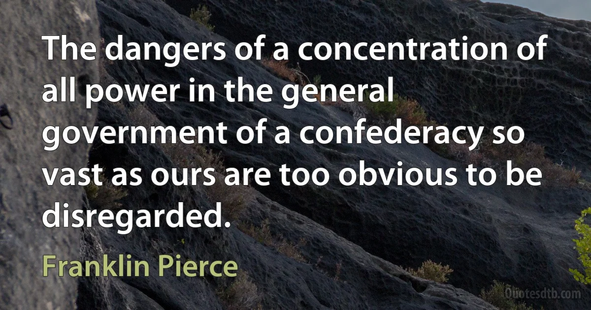 The dangers of a concentration of all power in the general government of a confederacy so vast as ours are too obvious to be disregarded. (Franklin Pierce)