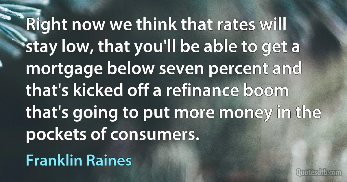 Right now we think that rates will stay low, that you'll be able to get a mortgage below seven percent and that's kicked off a refinance boom that's going to put more money in the pockets of consumers. (Franklin Raines)