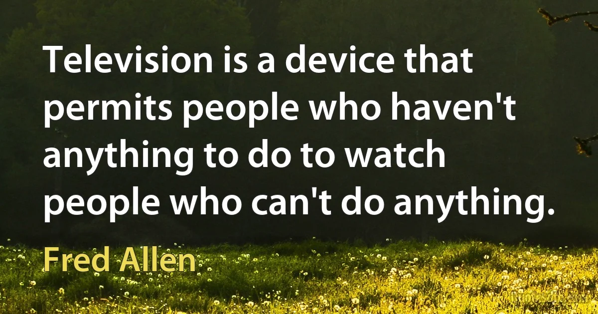 Television is a device that permits people who haven't anything to do to watch people who can't do anything. (Fred Allen)