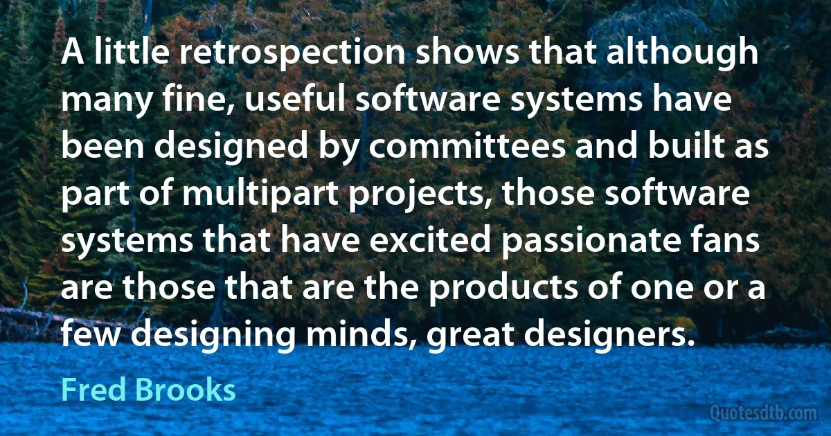 A little retrospection shows that although many fine, useful software systems have been designed by committees and built as part of multipart projects, those software systems that have excited passionate fans are those that are the products of one or a few designing minds, great designers. (Fred Brooks)