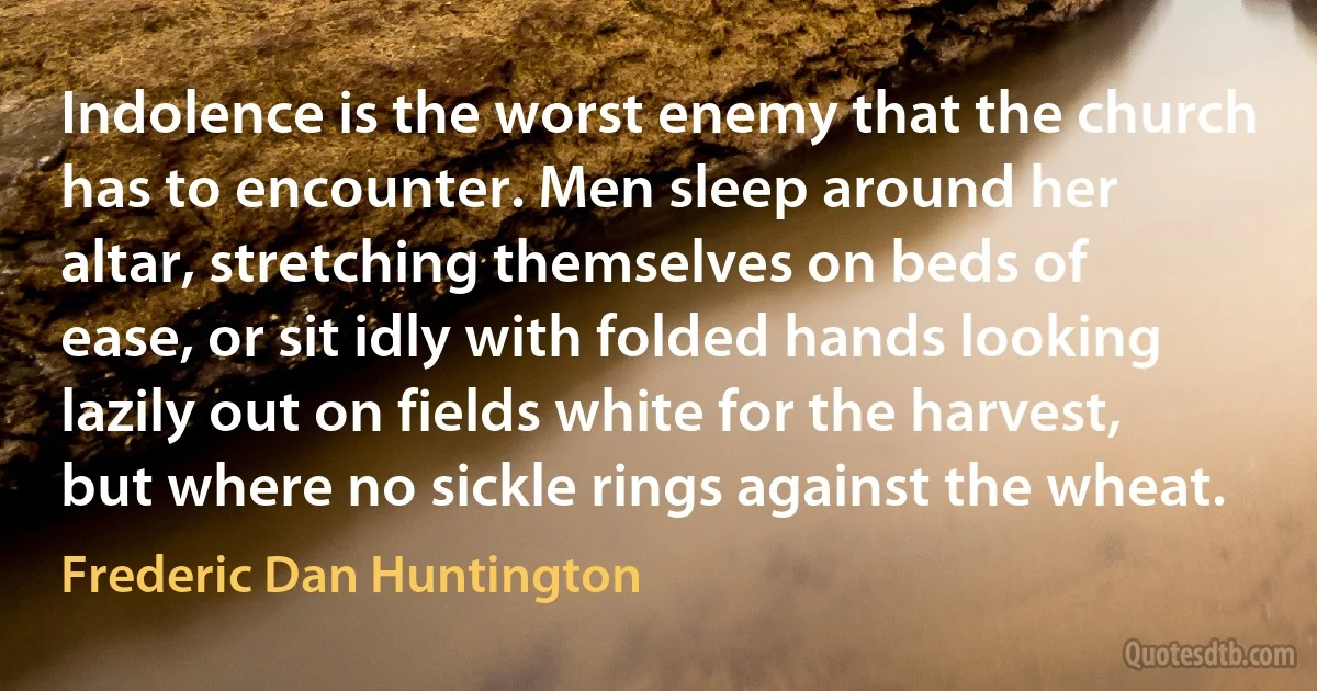 Indolence is the worst enemy that the church has to encounter. Men sleep around her altar, stretching themselves on beds of ease, or sit idly with folded hands looking lazily out on fields white for the harvest, but where no sickle rings against the wheat. (Frederic Dan Huntington)