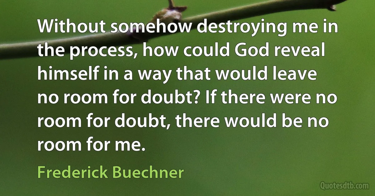 Without somehow destroying me in the process, how could God reveal himself in a way that would leave no room for doubt? If there were no room for doubt, there would be no room for me. (Frederick Buechner)