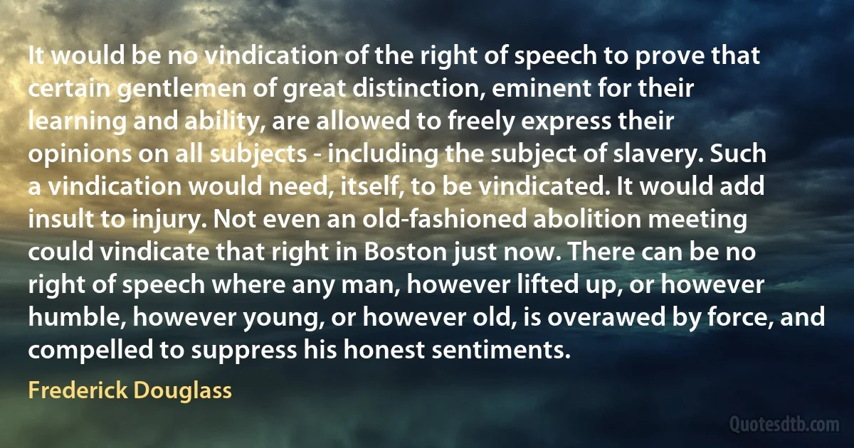 It would be no vindication of the right of speech to prove that certain gentlemen of great distinction, eminent for their learning and ability, are allowed to freely express their opinions on all subjects - including the subject of slavery. Such a vindication would need, itself, to be vindicated. It would add insult to injury. Not even an old-fashioned abolition meeting could vindicate that right in Boston just now. There can be no right of speech where any man, however lifted up, or however humble, however young, or however old, is overawed by force, and compelled to suppress his honest sentiments. (Frederick Douglass)