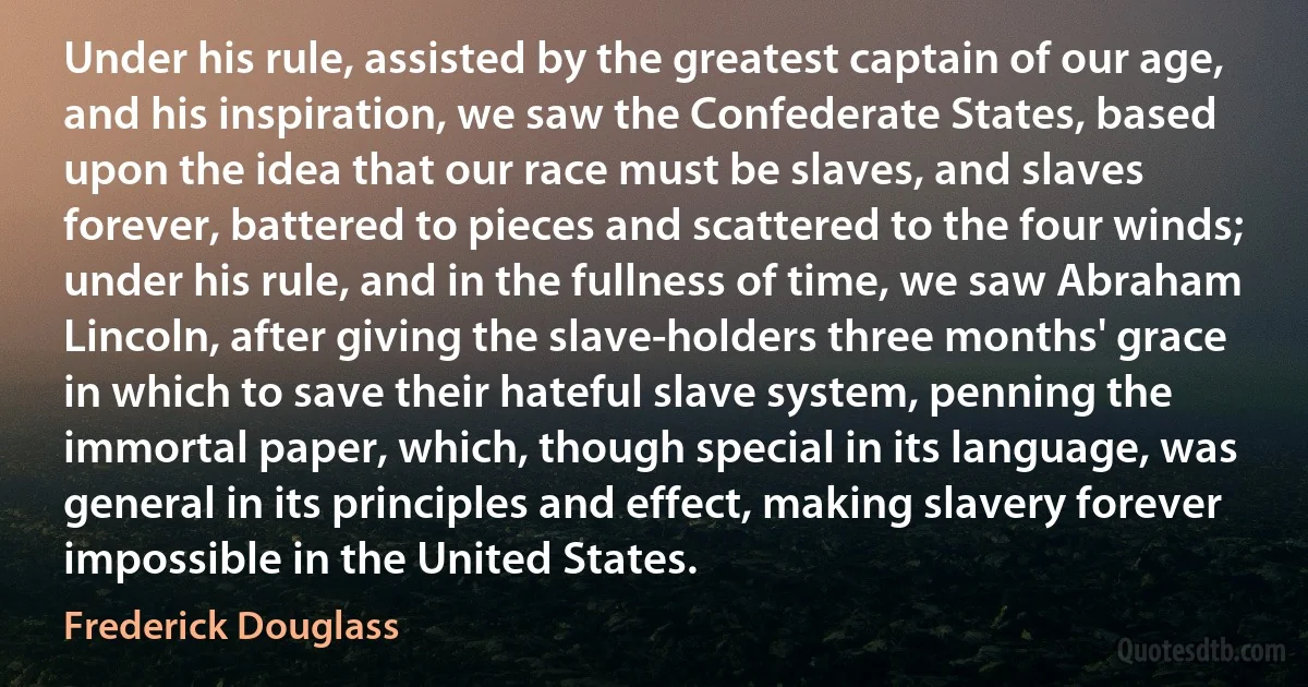 Under his rule, assisted by the greatest captain of our age, and his inspiration, we saw the Confederate States, based upon the idea that our race must be slaves, and slaves forever, battered to pieces and scattered to the four winds; under his rule, and in the fullness of time, we saw Abraham Lincoln, after giving the slave-holders three months' grace in which to save their hateful slave system, penning the immortal paper, which, though special in its language, was general in its principles and effect, making slavery forever impossible in the United States. (Frederick Douglass)