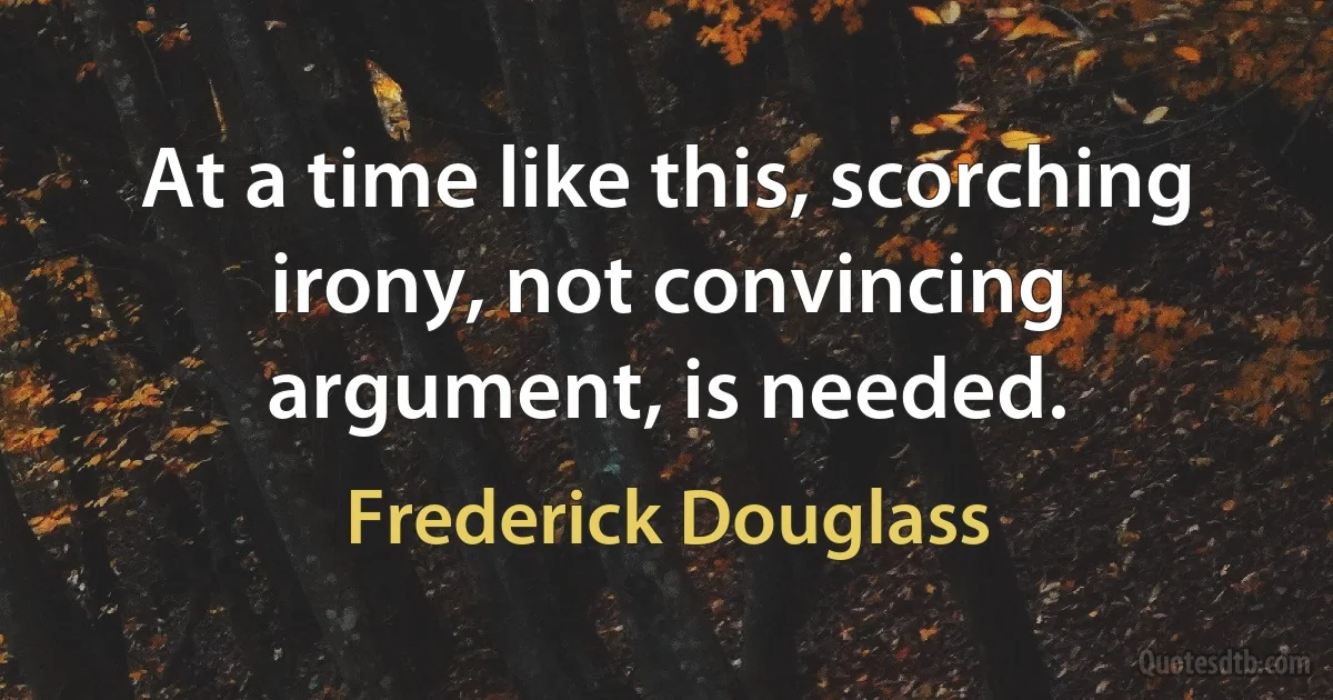 At a time like this, scorching irony, not convincing argument, is needed. (Frederick Douglass)