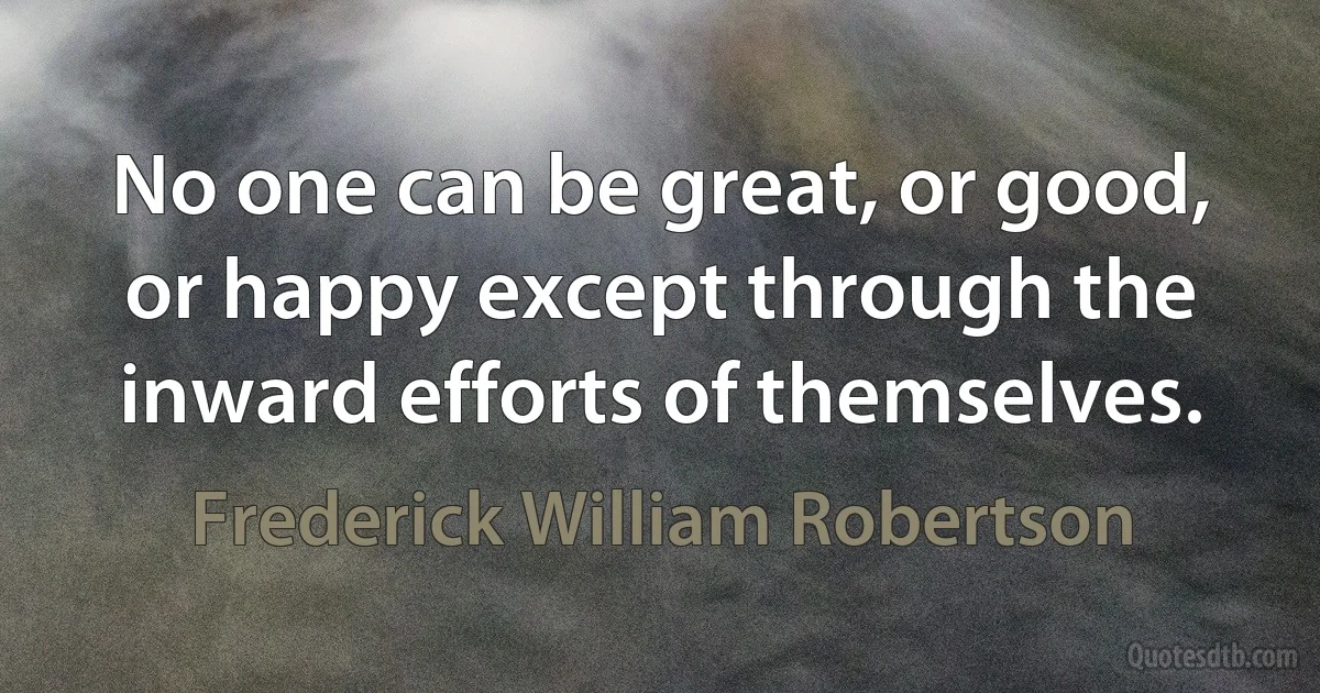 No one can be great, or good, or happy except through the inward efforts of themselves. (Frederick William Robertson)