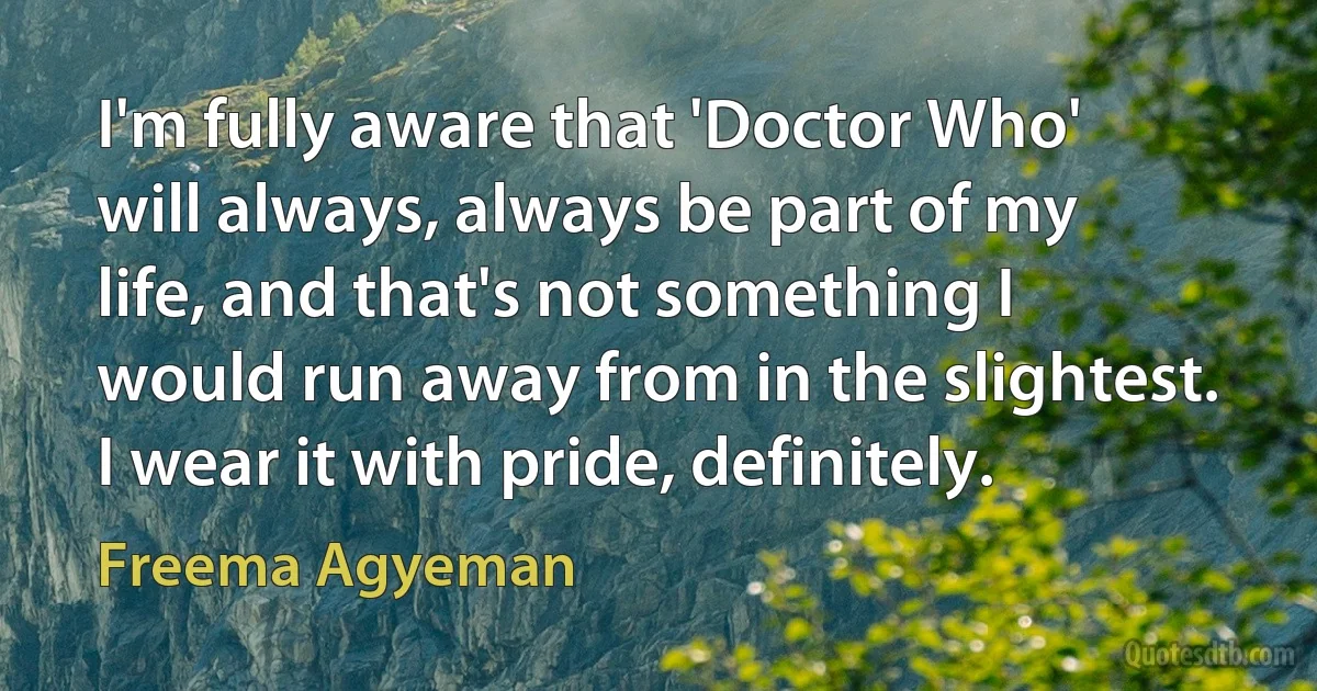 I'm fully aware that 'Doctor Who' will always, always be part of my life, and that's not something I would run away from in the slightest. I wear it with pride, definitely. (Freema Agyeman)