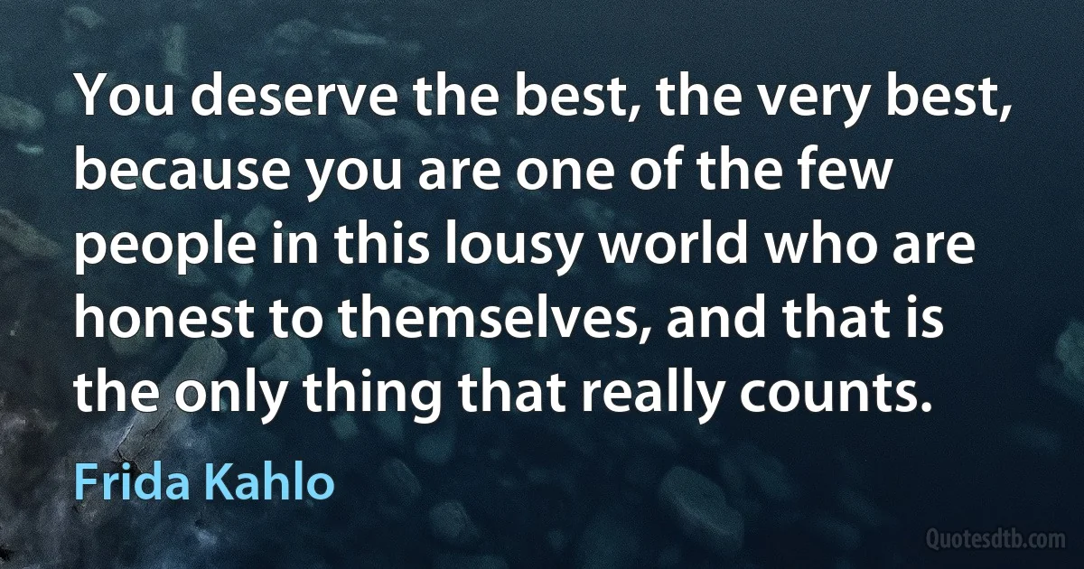 You deserve the best, the very best, because you are one of the few people in this lousy world who are honest to themselves, and that is the only thing that really counts. (Frida Kahlo)