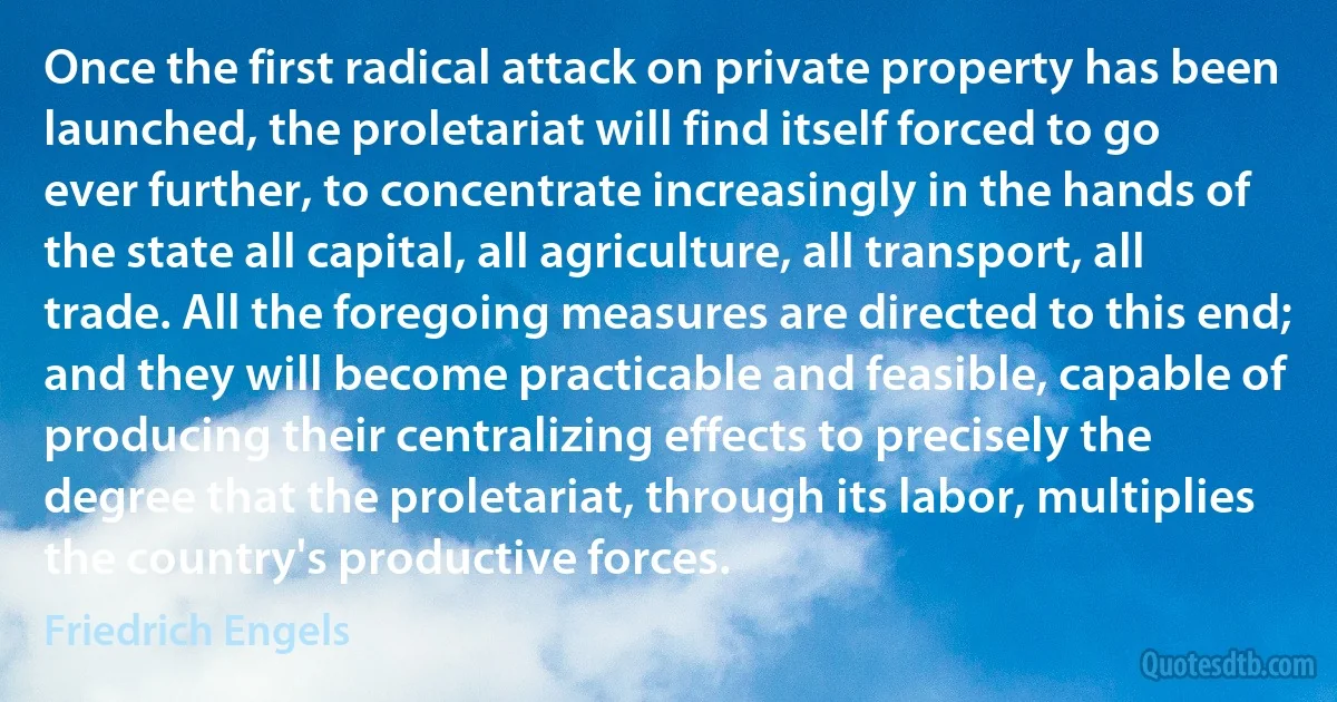 Once the first radical attack on private property has been launched, the proletariat will find itself forced to go ever further, to concentrate increasingly in the hands of the state all capital, all agriculture, all transport, all trade. All the foregoing measures are directed to this end; and they will become practicable and feasible, capable of producing their centralizing effects to precisely the degree that the proletariat, through its labor, multiplies the country's productive forces. (Friedrich Engels)