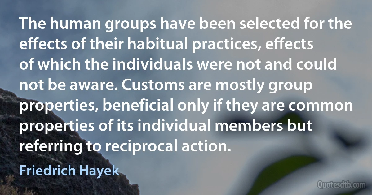 The human groups have been selected for the effects of their habitual practices, effects of which the individuals were not and could not be aware. Customs are mostly group properties, beneficial only if they are common properties of its individual members but referring to reciprocal action. (Friedrich Hayek)