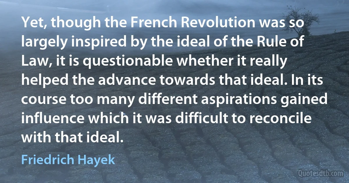 Yet, though the French Revolution was so largely inspired by the ideal of the Rule of Law, it is questionable whether it really helped the advance towards that ideal. In its course too many different aspirations gained influence which it was difficult to reconcile with that ideal. (Friedrich Hayek)