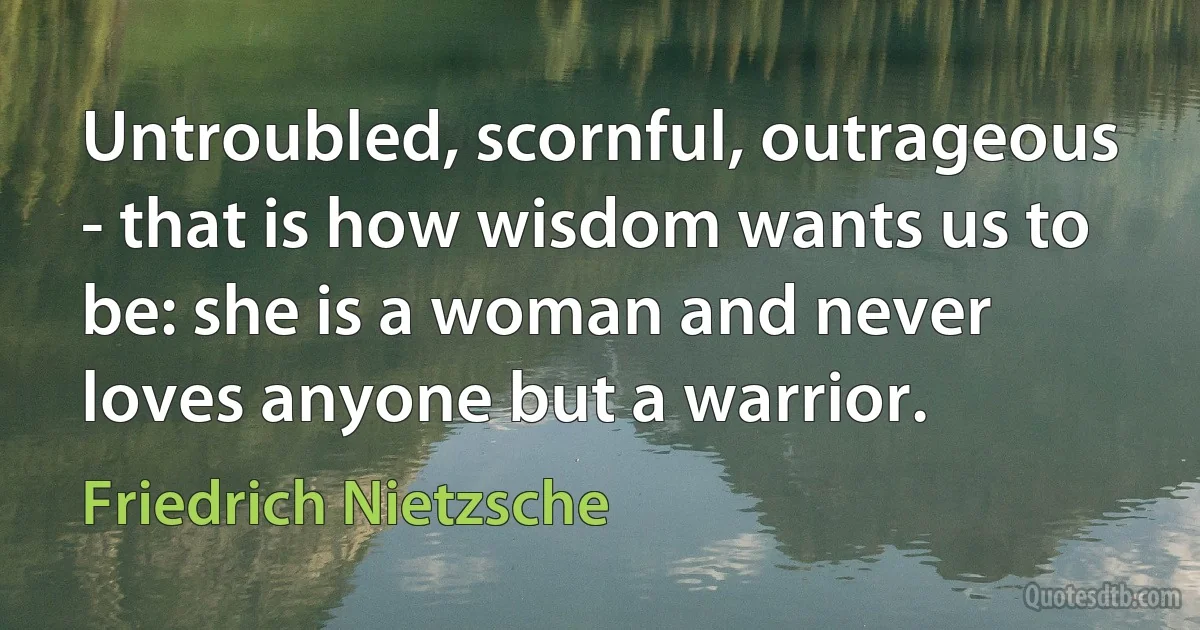 Untroubled, scornful, outrageous - that is how wisdom wants us to be: she is a woman and never loves anyone but a warrior. (Friedrich Nietzsche)