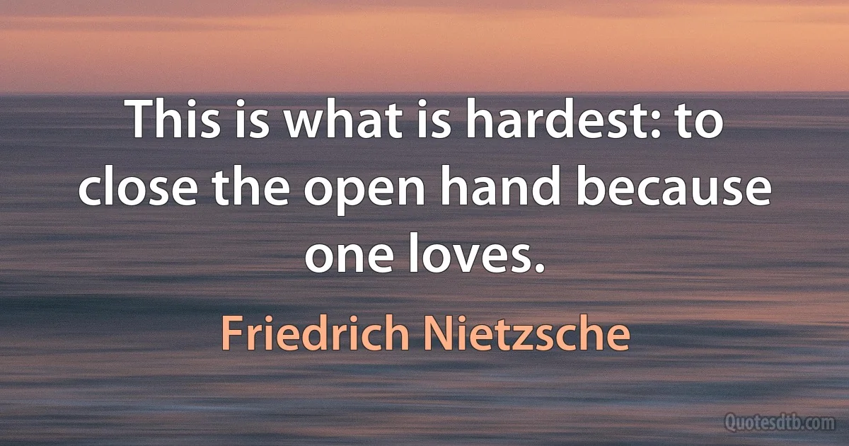 This is what is hardest: to close the open hand because one loves. (Friedrich Nietzsche)