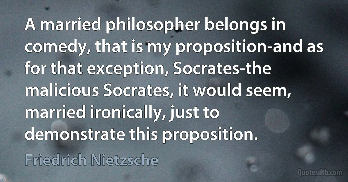 A married philosopher belongs in comedy, that is my proposition-and as for that exception, Socrates-the malicious Socrates, it would seem, married ironically, just to demonstrate this proposition. (Friedrich Nietzsche)