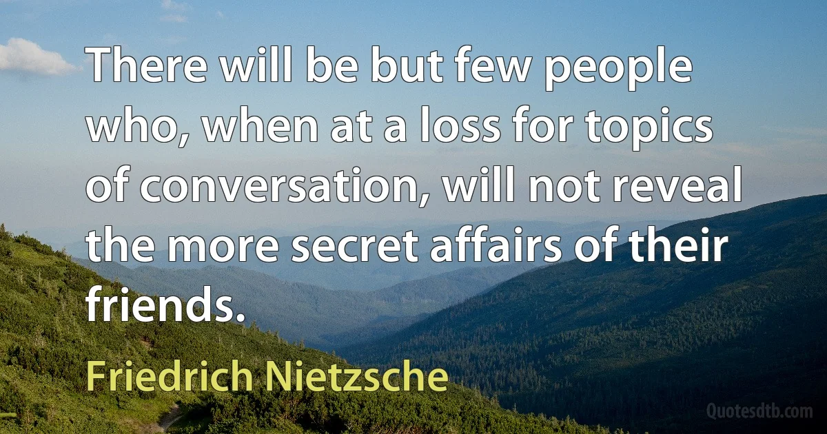 There will be but few people who, when at a loss for topics of conversation, will not reveal the more secret affairs of their friends. (Friedrich Nietzsche)