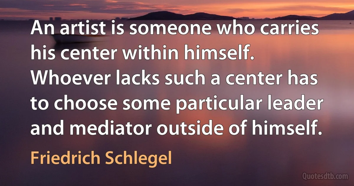 An artist is someone who carries his center within himself. Whoever lacks such a center has to choose some particular leader and mediator outside of himself. (Friedrich Schlegel)