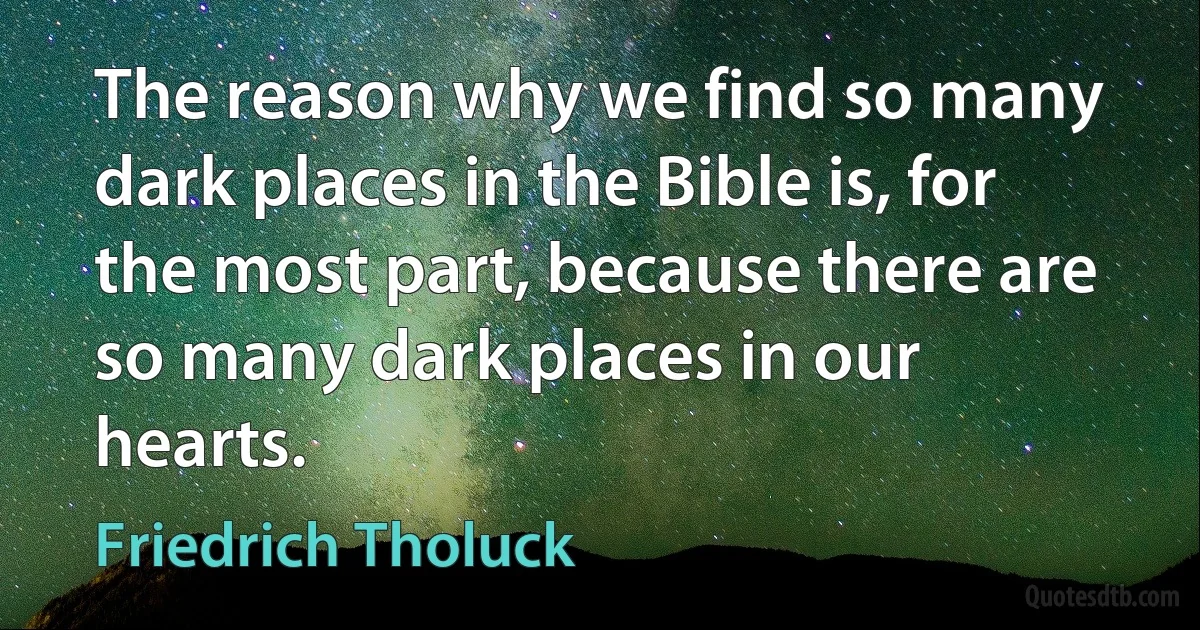 The reason why we find so many dark places in the Bible is, for the most part, because there are so many dark places in our hearts. (Friedrich Tholuck)